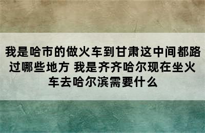 我是哈市的做火车到甘肃这中间都路过哪些地方 我是齐齐哈尔现在坐火车去哈尔滨需要什么